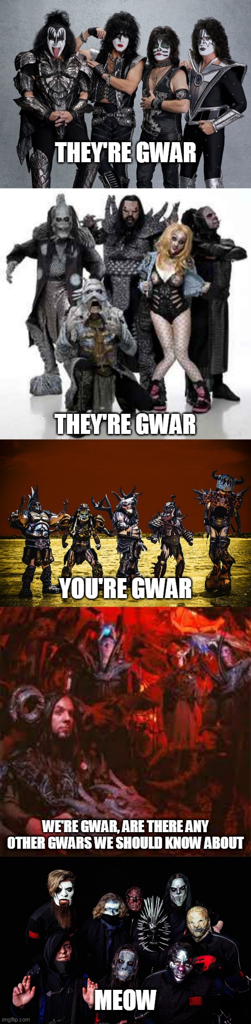 They're GWAR They're GWAR You're GWAR We're GWAR | THEY'RE GWAR; THEY'RE GWAR; YOU'RE GWAR; WE'RE GWAR, ARE THERE ANY OTHER GWARS WE SHOULD KNOW ABOUT; MEOW | image tagged in gwar,kiss,lordi,rosemary's billygoat,slipknot,band | made w/ Imgflip meme maker