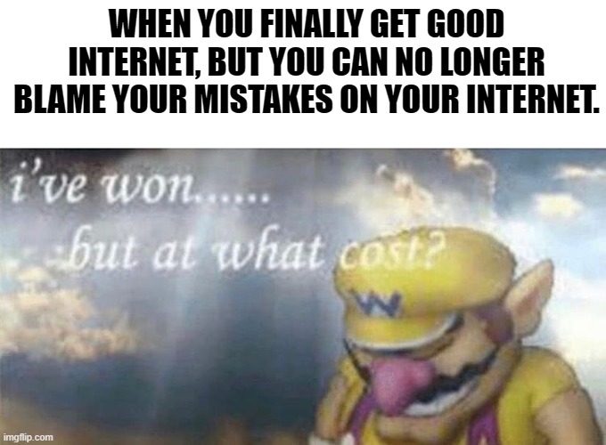 ive won but at what cost |  WHEN YOU FINALLY GET GOOD INTERNET, BUT YOU CAN NO LONGER BLAME YOUR MISTAKES ON YOUR INTERNET. | image tagged in ive won but at what cost | made w/ Imgflip meme maker