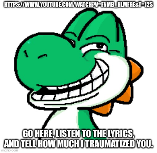 HTTPS://WWW.YOUTUBE.COM/WATCH?V=FNMB_HLMFGE&T=12S; GO HERE, LISTEN TO THE LYRICS, AND TELL HOW MUCH I TRAUMATIZED YOU. | made w/ Imgflip meme maker
