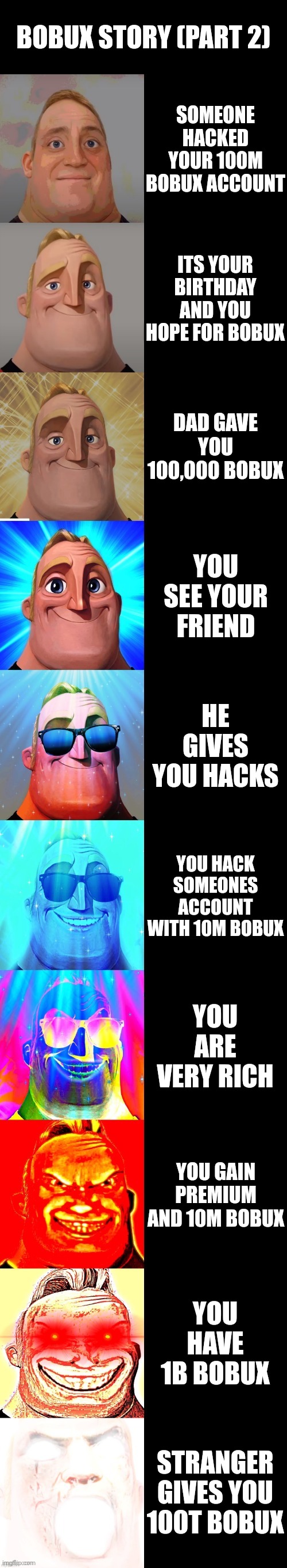 lol | BOBUX STORY (PART 2); SOMEONE HACKED YOUR 100M BOBUX ACCOUNT; ITS YOUR BIRTHDAY AND YOU HOPE FOR BOBUX; DAD GAVE YOU 100,000 BOBUX; YOU SEE YOUR FRIEND; HE GIVES YOU HACKS; YOU HACK SOMEONES ACCOUNT WITH 10M BOBUX; YOU ARE VERY RICH; YOU GAIN PREMIUM AND 10M BOBUX; YOU HAVE 1B BOBUX; STRANGER GIVES YOU 100T BOBUX | image tagged in mr incredible becoming canny | made w/ Imgflip meme maker