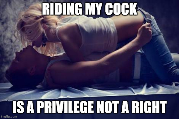 Riding My Cock Is a Privilege Not a Right | RIDING MY COCK; IS A PRIVILEGE NOT A RIGHT | image tagged in hot girl on top | made w/ Imgflip meme maker