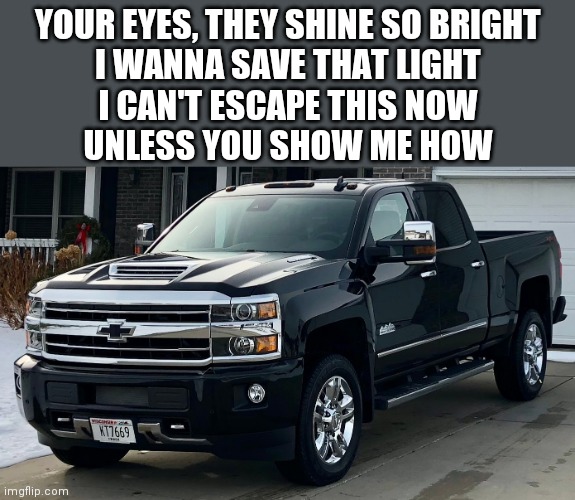 Good song ngl | YOUR EYES, THEY SHINE SO BRIGHT
I WANNA SAVE THAT LIGHT
I CAN'T ESCAPE THIS NOW
UNLESS YOU SHOW ME HOW | image tagged in josh's dream truck | made w/ Imgflip meme maker