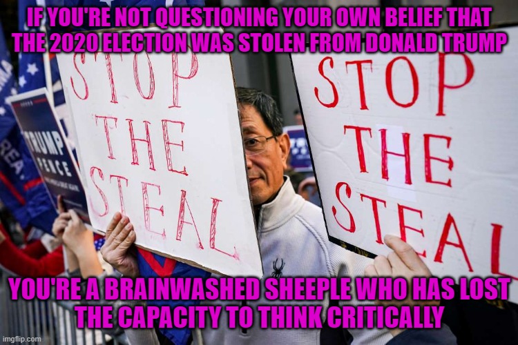 Critical Thinking Requires Being Critical Of Your Own Thinking, Not Just Other People's Thinking | IF YOU'RE NOT QUESTIONING YOUR OWN BELIEF THAT
THE 2020 ELECTION WAS STOLEN FROM DONALD TRUMP; YOU'RE A BRAINWASHED SHEEPLE WHO HAS LOST
THE CAPACITY TO THINK CRITICALLY | image tagged in stop the steal,brainwashed,sheeple,cult,conservative hypocrisy,conservative logic | made w/ Imgflip meme maker