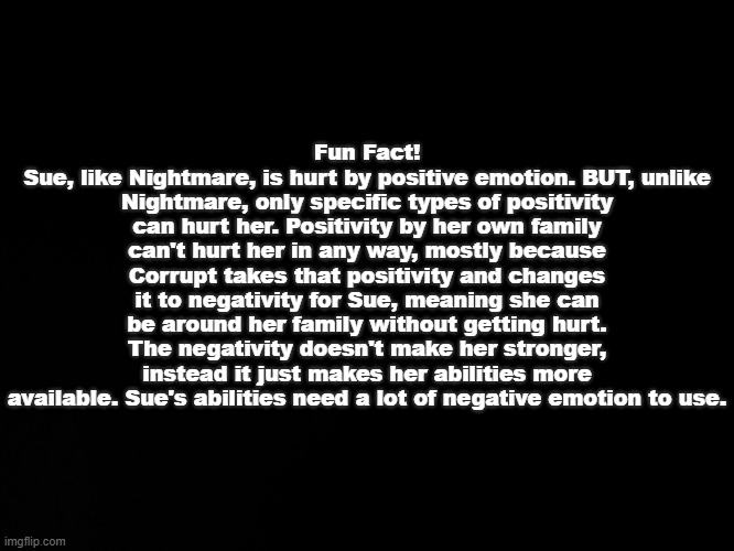 :\ | Fun Fact!
Sue, like Nightmare, is hurt by positive emotion. BUT, unlike Nightmare, only specific types of positivity can hurt her. Positivity by her own family can't hurt her in any way, mostly because Corrupt takes that positivity and changes it to negativity for Sue, meaning she can be around her family without getting hurt. The negativity doesn't make her stronger, instead it just makes her abilities more available. Sue's abilities need a lot of negative emotion to use. | image tagged in blck | made w/ Imgflip meme maker