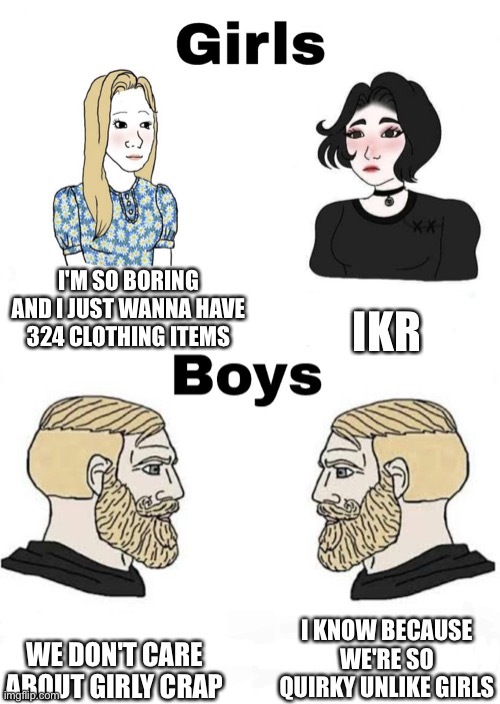 Girls boring boys quirky amirite? | I'M SO BORING AND I JUST WANNA HAVE 324 CLOTHING ITEMS; IKR; I KNOW BECAUSE WE'RE SO QUIRKY UNLIKE GIRLS; WE DON'T CARE ABOUT GIRLY CRAP | image tagged in girls vs boys | made w/ Imgflip meme maker