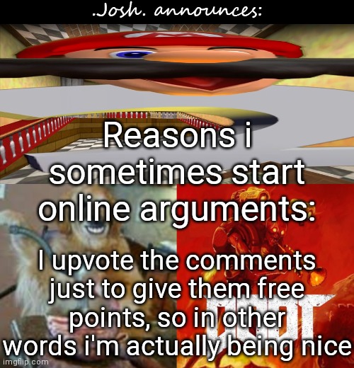 Josh's announcement temp v2.0 | Reasons i sometimes start online arguments:; I upvote the comments just to give them free points, so in other words i'm actually being nice | image tagged in josh's announcement temp v2 0 | made w/ Imgflip meme maker