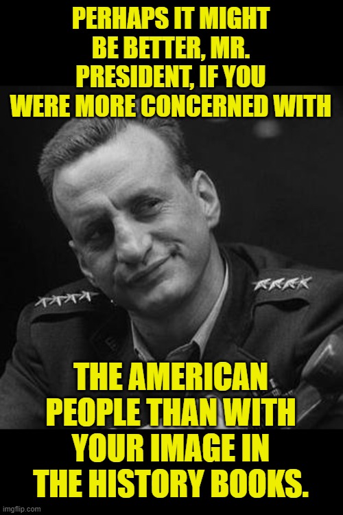 Buck Turgidson | PERHAPS IT MIGHT BE BETTER, MR. PRESIDENT, IF YOU WERE MORE CONCERNED WITH THE AMERICAN PEOPLE THAN WITH YOUR IMAGE IN THE HISTORY BOOKS. | image tagged in buck turgidson | made w/ Imgflip meme maker