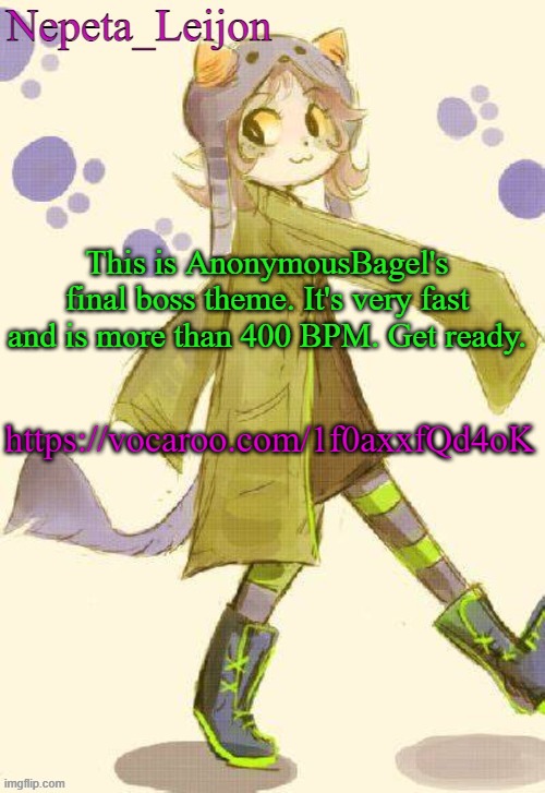 It's also 5:39 long. | This is AnonymousBagel's final boss theme. It's very fast and is more than 400 BPM. Get ready. https://vocaroo.com/1f0axxfQd4oK | image tagged in nepeta temp | made w/ Imgflip meme maker