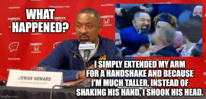 Juwan Howard Explains His Actions In The Handshake Line After A Loss To Wisconsin | WHAT HAPPENED? I SIMPLY EXTENDED MY ARM FOR A HANDSHAKE AND BECAUSE I'M MUCH TALLER, INSTEAD OF SHAKING HIS HAND, I SHOOK HIS HEAD. | image tagged in juwan howard,epic handshake,michigan,wisconsin | made w/ Imgflip meme maker