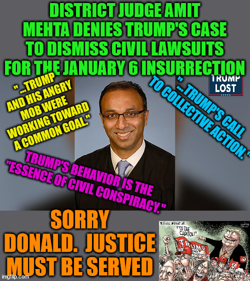 Trump's Legal Woes are Just Begining.  Get the Popcorn. | DISTRICT JUDGE AMIT MEHTA DENIES TRUMP'S CASE TO DISMISS CIVIL LAWSUITS FOR THE JANUARY 6 INSURRECTION; "...TRUMP AND HIS ANGRY MOB WERE WORKING TOWARD A COMMON GOAL."; "...TRUMP'S CALL TO COLLECTIVE ACTION."; TRUMP'S BEHAVIOR IS THE "ESSENCE OF CIVIL CONSPIRACY."; SORRY DONALD.  JUSTICE MUST BE SERVED | image tagged in trump lost,j4j6,insurrection,mehta | made w/ Imgflip meme maker