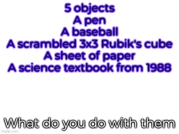 A new study I am conducting | 5 objects
A pen
A baseball
A scrambled 3x3 Rubik's cube
A sheet of paper
A science textbook from 1988; What do you do with them | image tagged in blank white template,study,barney will eat all of your delectable biscuits | made w/ Imgflip meme maker