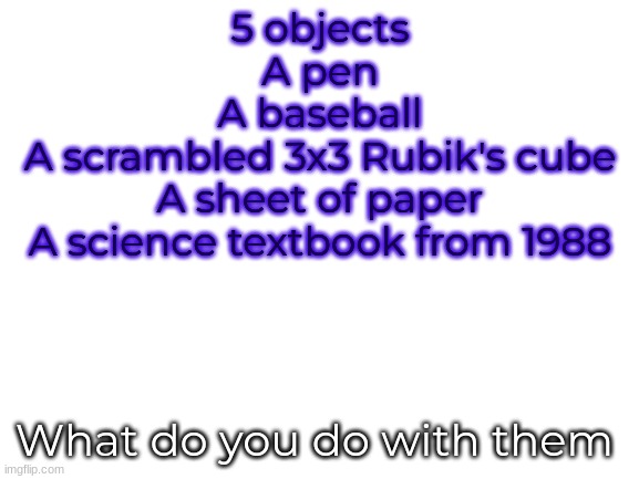 Blank White Template | 5 objects
A pen
A baseball
A scrambled 3x3 Rubik's cube
A sheet of paper
A science textbook from 1988; What do you do with them | image tagged in blank white template | made w/ Imgflip meme maker