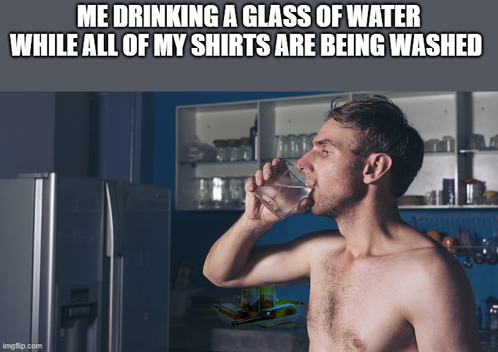 Drinking A Glass Of Water Shirtless |  ME DRINKING A GLASS OF WATER WHILE ALL OF MY SHIRTS ARE BEING WASHED | image tagged in drinking,water,shirtless,glass,funny,memes | made w/ Imgflip meme maker