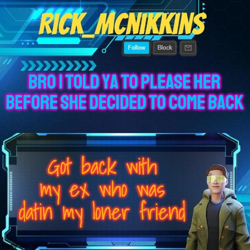 sorry bro | BRO I TOLD YA TO PLEASE HER BEFORE SHE DECIDED TO COME BACK; Got back with my ex who was datin my loner friend | image tagged in mcnikkins temp 3 v2 | made w/ Imgflip meme maker