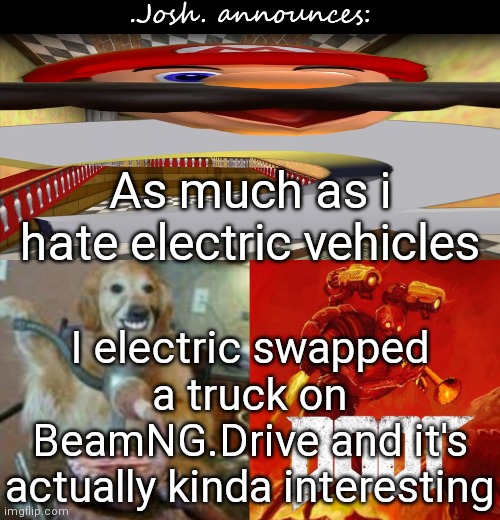 1st thing: at our current technology, it's impossible to go all electric. 2nd is the high maintenance | As much as i hate electric vehicles; I electric swapped a truck on BeamNG.Drive and it's actually kinda interesting | image tagged in josh's announcement temp v2 0 | made w/ Imgflip meme maker