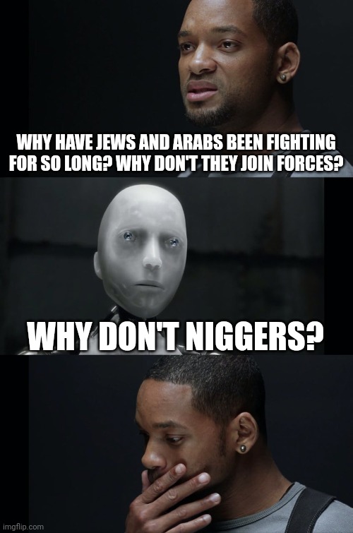 I Robot Will Smith | WHY HAVE JEWS AND ARABS BEEN FIGHTING FOR SO LONG? WHY DON'T THEY JOIN FORCES? WHY DON'T NIGGERS? | image tagged in i robot will smith | made w/ Imgflip meme maker