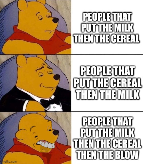 Cereal best better blurst | PEOPLE THAT PUT THE MILK THEN THE CEREAL; PEOPLE THAT PUT THE CEREAL THEN THE MILK; PEOPLE THAT PUT THE MILK THEN THE CEREAL THEN THE BLOW | image tagged in best better blurst | made w/ Imgflip meme maker