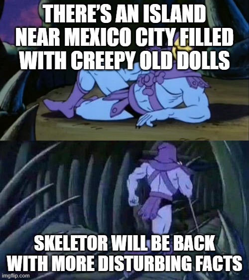 Skeletor disturbing facts | THERE’S AN ISLAND NEAR MEXICO CITY FILLED WITH CREEPY OLD DOLLS; SKELETOR WILL BE BACK WITH MORE DISTURBING FACTS | image tagged in skeletor disturbing facts | made w/ Imgflip meme maker