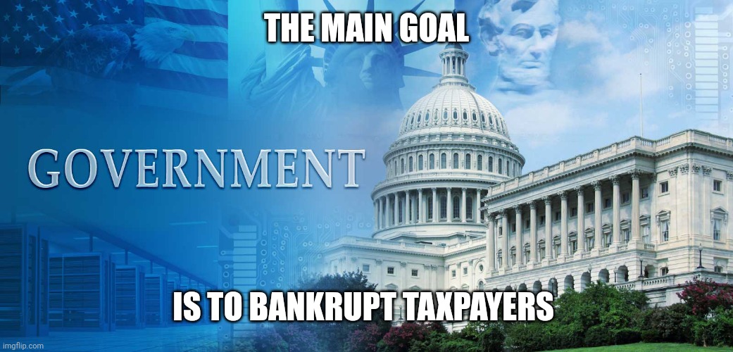government meme | THE MAIN GOAL; IS TO BANKRUPT TAXPAYERS | image tagged in government meme | made w/ Imgflip meme maker