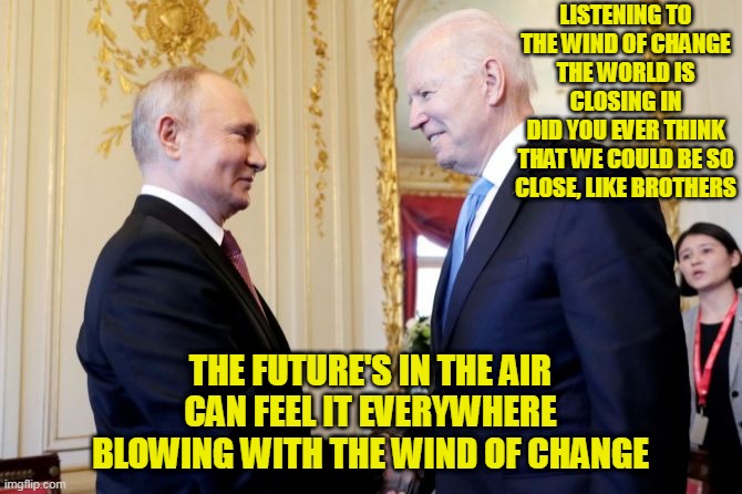 LISTENING TO THE WIND OF CHANGE
THE WORLD IS CLOSING IN
DID YOU EVER THINK
THAT WE COULD BE SO CLOSE, LIKE BROTHERS; THE FUTURE'S IN THE AIR
CAN FEEL IT EVERYWHERE
BLOWING WITH THE WIND OF CHANGE | made w/ Imgflip meme maker