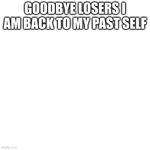 Blank Transparent Square | GOODBYE LOSERS I AM BACK TO MY PAST SELF | image tagged in memes,blank transparent square | made w/ Imgflip meme maker