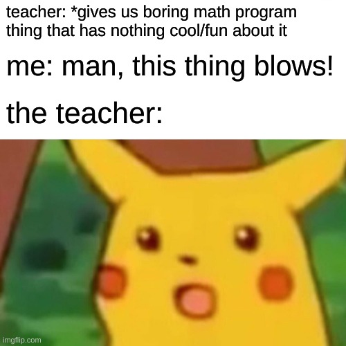 the story of imagine math | teacher: *gives us boring math program thing that has nothing cool/fun about it; me: man, this thing blows! the teacher: | image tagged in memes,surprised pikachu | made w/ Imgflip meme maker