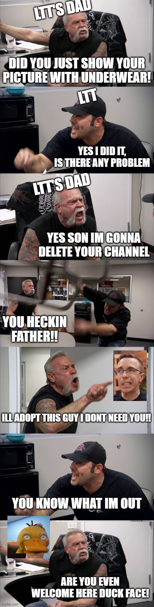Og thats a long fight | LTT'S DAD; DID YOU JUST SHOW YOUR PICTURE WITH UNDERWEAR! LTT; YES I DID IT, IS THERE ANY PROBLEM; LTT'S DAD; YES SON IM GONNA DELETE YOUR CHANNEL; YOU HECKIN FATHER!! ILL ADOPT THIS GUY I DONT NEED YOU!! YOU KNOW WHAT IM OUT; ARE YOU EVEN WELCOME HERE DUCK FACE! | image tagged in memes,american chopper argument,ltt,linus,funny,lol | made w/ Imgflip meme maker