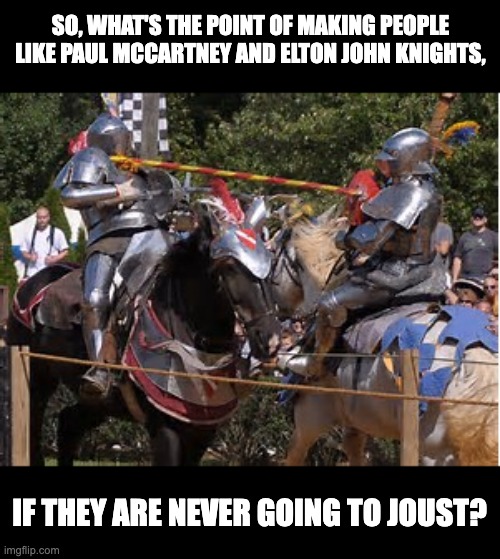 Joust | SO, WHAT'S THE POINT OF MAKING PEOPLE LIKE PAUL MCCARTNEY AND ELTON JOHN KNIGHTS, IF THEY ARE NEVER GOING TO JOUST? | image tagged in jousting | made w/ Imgflip meme maker