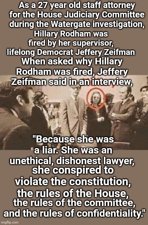Hillary's History | As a 27 year old staff attorney for the House Judiciary Committee during the Watergate investigation, Hillary Rodham was fired by her supervisor, lifelong Democrat Jeffery Zeifman; When asked why Hillary Rodham was fired, Jeffery Zeifman said in an interview, "Because she was a liar. She was an unethical, dishonest lawyer, she conspired to violate the constitution, the rules of the House, the rules of the committee, and the rules of confidentiality." | image tagged in hillary clinton,liar,conspiracy,murderer | made w/ Imgflip meme maker