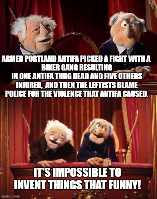 Yep . . . Defund the Police leftists ARE just exactly this stupid and detached from reality. | ARMED PORTLAND ANTIFA PICKED A FIGHT WITH A 
BIKER GANG RESULTING IN ONE ANTIFA THUG DEAD AND FIVE OTHERS INJURED,  AND THEN THE LEFTISTS BLAME POLICE FOR THE VIOLENCE THAT ANTIFA CAUSED. IT'S IMPOSSIBLE TO INVENT THINGS THAT FUNNY! | image tagged in antifa,defund the police,consequences | made w/ Imgflip meme maker