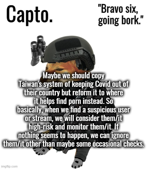 Tactical Cheems | Maybe we should copy Taiwan's system of keeping Covid out of their country but reform it to where it helps find porn instead. So basically, when we find a suspicious user or stream, we will consider them/it high-risk and monitor them/it. If nothing seems to happen, we can ignore them/it other than maybe some occasional checks. | image tagged in tactical cheems | made w/ Imgflip meme maker