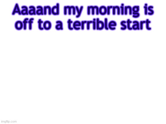 BWT | Aaaand my morning is off to a terrible start | image tagged in bwt,why | made w/ Imgflip meme maker