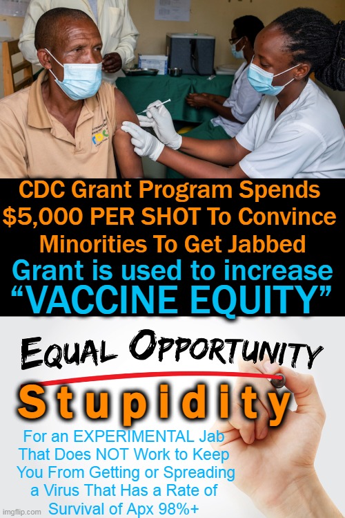 The Plandemic 'Vaccine Equity Grant Program' will help to spread STUPIDITY equally among races . . . |  CDC Grant Program Spends 
$5,000 PER SHOT To Convince 
Minorities To Get Jabbed; “VACCINE EQUITY”; Grant is used to increase; S t u p i d i t y; For an EXPERIMENTAL Jab 
That Does NOT Work to Keep 
You From Getting or Spreading
a Virus That Has a Rate of 
Survival of Apx 98%+ | image tagged in politics,plandemic,equity,waste of money,human stupidity,liberal logic | made w/ Imgflip meme maker
