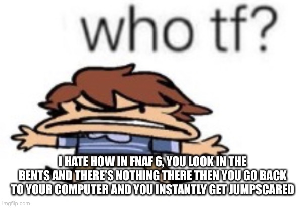 who tf | I HATE HOW IN FNAF 6, YOU LOOK IN THE BENTS AND THERE’S NOTHING THERE THEN YOU GO BACK TO YOUR COMPUTER AND YOU INSTANTLY GET JUMPSCARED | image tagged in who tf | made w/ Imgflip meme maker