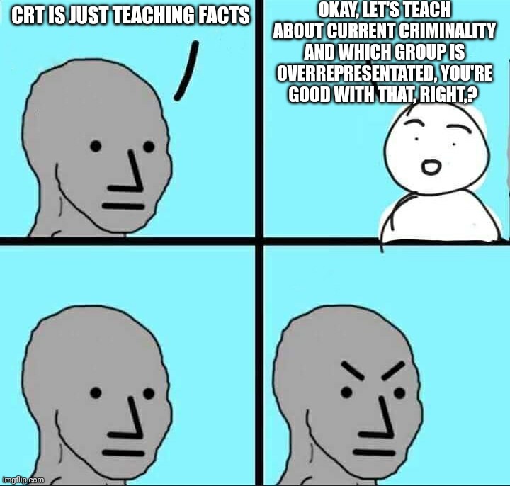 They claim CRT is just teaching facts but they have a problem with teaching facts, any facts that THEY don't like. | OKAY, LET'S TEACH ABOUT CURRENT CRIMINALITY AND WHICH GROUP IS OVERREPRESENTATED, YOU'RE GOOD WITH THAT, RIGHT,? CRT IS JUST TEACHING FACTS | image tagged in npc meme,crt | made w/ Imgflip meme maker