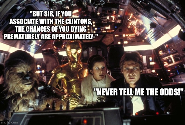 Highly likely! | "BUT SIR, IF YOU ASSOCIATE WITH THE CLINTONS, THE CHANCES OF YOU DYING PREMATURELY ARE APPROXIMATELY-"; "NEVER TELL ME THE ODDS!" | image tagged in han solo never tell me the odds | made w/ Imgflip meme maker