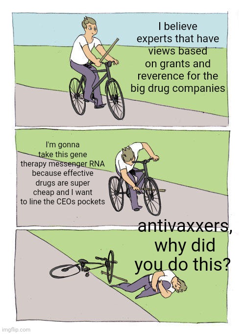 The dance of the vaxxer. Tick tock, tick tock. Oh, Biden tongues children. | I believe experts that have views based on grants and reverence for the big drug companies; I'm gonna take this gene therapy messenger RNA because effective drugs are super cheap and I want to line the CEOs pockets; antivaxxers, why did you do this? | image tagged in memes,bike fall | made w/ Imgflip meme maker