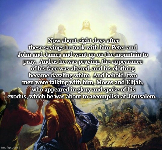 Transfiguration Sunday | Now about eight days after these sayings he took with him Peter and John and James and went up on the mountain to pray.  And as he was praying, the appearance of his face was altered, and his clothing became dazzling white.  And behold, two men were talking with him, Moses and Elijah,  who appeared in glory and spoke of his exodus, which he was about to accomplish at Jerusalem. | image tagged in transfiguration,epiphany season,luke 9 | made w/ Imgflip meme maker
