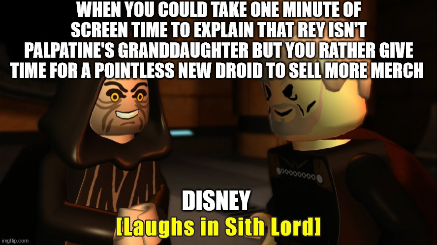 Laughs in sith lord | WHEN YOU COULD TAKE ONE MINUTE OF SCREEN TIME TO EXPLAIN THAT REY ISN'T PALPATINE'S GRANDDAUGHTER BUT YOU RATHER GIVE TIME FOR A POINTLESS NEW DROID TO SELL MORE MERCH; DISNEY | image tagged in laughs in sith lord | made w/ Imgflip meme maker