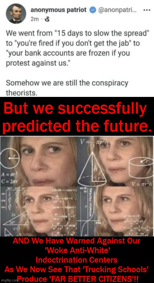 Conspiracy IS The New Reality . . . . |  But we successfully 
predicted the future. AND We Have Warned Against Our 
'Woke Anti-White' Indoctrination Centers 
As We Now See That 'Trucking Schools' 
Produce 'FAR BETTER CITIZENS'!! | image tagged in politics,conspiracy theories,control,coercion,indoctrination,reality | made w/ Imgflip meme maker