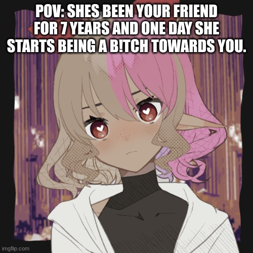 I have returned | POV: SHES BEEN YOUR FRIEND FOR 7 YEARS AND ONE DAY SHE STARTS BEING A B!TCH TOWARDS YOU. | made w/ Imgflip meme maker