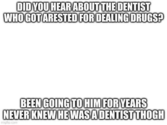 Blank White Template | DID YOU HEAR ABOUT THE DENTIST WHO GOT ARESTED FOR DEALING DRUGS? BEEN GOING TO HIM FOR YEARS NEVER KNEW HE WAS A DENTIST THOGH | image tagged in blank white template | made w/ Imgflip meme maker