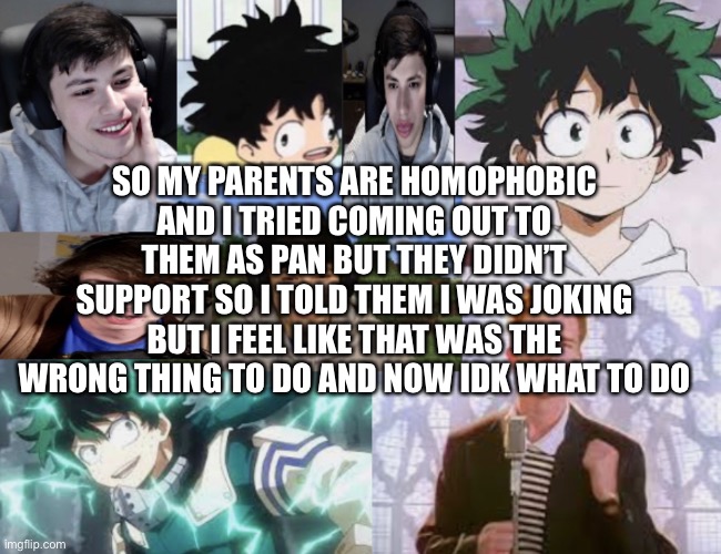 I need help | SO MY PARENTS ARE HOMOPHOBIC AND I TRIED COMING OUT TO THEM AS PAN BUT THEY DIDN’T SUPPORT SO I TOLD THEM I WAS JOKING BUT I FEEL LIKE THAT WAS THE WRONG THING TO DO AND NOW IDK WHAT TO DO | image tagged in announcement temp | made w/ Imgflip meme maker