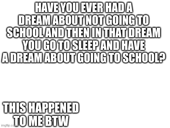 Blank White Template | HAVE YOU EVER HAD A DREAM ABOUT NOT GOING TO SCHOOL AND THEN IN THAT DREAM YOU GO TO SLEEP AND HAVE A DREAM ABOUT GOING TO SCHOOL? THIS HAPPENED TO ME BTW | image tagged in blank white template | made w/ Imgflip meme maker