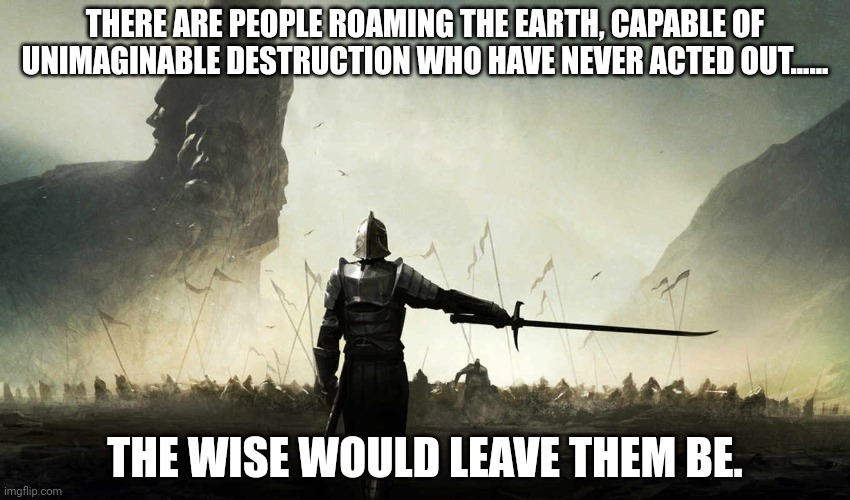 The world is against me | THERE ARE PEOPLE ROAMING THE EARTH, CAPABLE OF UNIMAGINABLE DESTRUCTION WHO HAVE NEVER ACTED OUT...... THE WISE WOULD LEAVE THEM BE. | image tagged in the world is against me | made w/ Imgflip meme maker