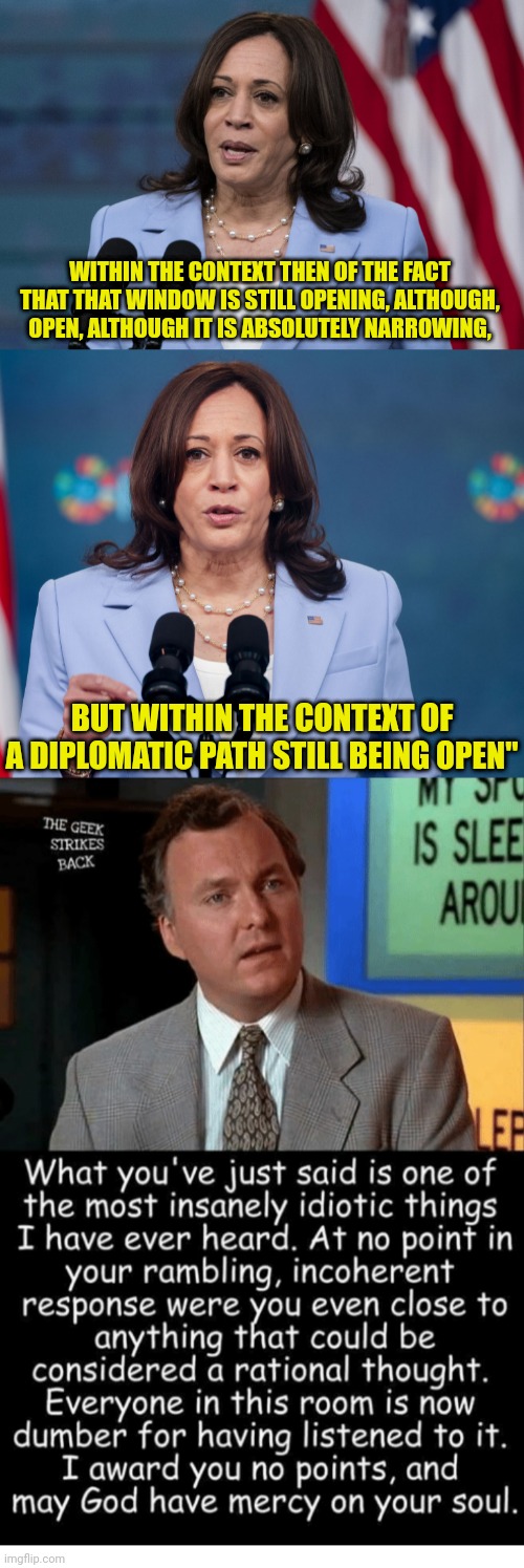 Actual kamala Quote on Putin | WITHIN THE CONTEXT THEN OF THE FACT THAT THAT WINDOW IS STILL OPENING, ALTHOUGH, OPEN, ALTHOUGH IT IS ABSOLUTELY NARROWING, BUT WITHIN THE CONTEXT OF A DIPLOMATIC PATH STILL BEING OPEN" | image tagged in kamala harris,vladimir putin,ukraine,billy madison | made w/ Imgflip meme maker