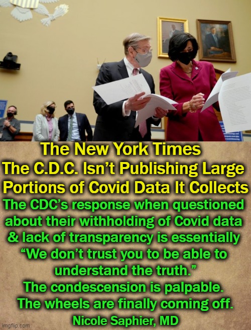“The C.D.C. is a political organization as much as it is a public health organization.” S. Scarpino (Information not made public | The New York Times; The C.D.C. Isn’t Publishing Large 
Portions of Covid Data It Collects; The CDC’s response when questioned 
about their withholding of Covid data 
& lack of transparency is essentially 
“We don’t trust you to be able to 
understand the truth.”

The condescension is palpable. 
The wheels are finally coming off. Nicole Saphier, MD | image tagged in political meme,cdc,vax data,hidden,for a reason,connect the dots | made w/ Imgflip meme maker
