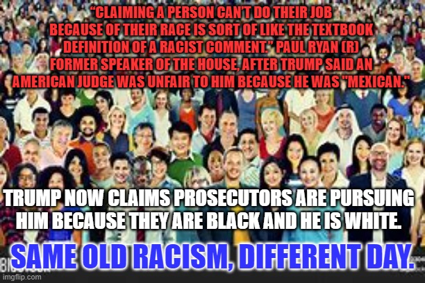 Being "White," is not against the law. Lying on loan and tax documents is. | “CLAIMING A PERSON CAN’T DO THEIR JOB BECAUSE OF THEIR RACE IS SORT OF LIKE THE TEXTBOOK DEFINITION OF A RACIST COMMENT.” PAUL RYAN (R) FORMER SPEAKER OF THE HOUSE, AFTER TRUMP SAID AN AMERICAN JUDGE WAS UNFAIR TO HIM BECAUSE HE WAS "MEXICAN."; TRUMP NOW CLAIMS PROSECUTORS ARE PURSUING HIM BECAUSE THEY ARE BLACK AND HE IS WHITE. SAME OLD RACISM, DIFFERENT DAY. | image tagged in politics | made w/ Imgflip meme maker