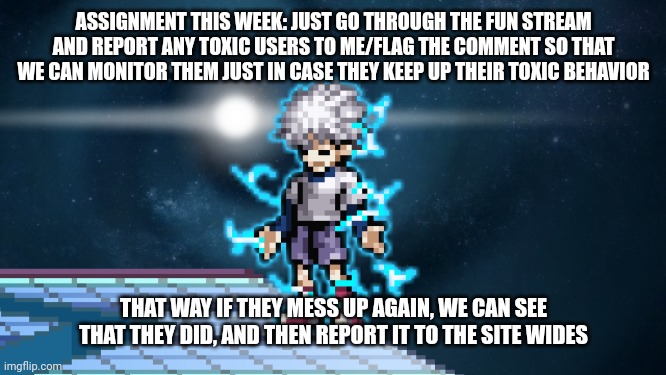 godspeed killua | ASSIGNMENT THIS WEEK: JUST GO THROUGH THE FUN STREAM AND REPORT ANY TOXIC USERS TO ME/FLAG THE COMMENT SO THAT WE CAN MONITOR THEM JUST IN CASE THEY KEEP UP THEIR TOXIC BEHAVIOR; THAT WAY IF THEY MESS UP AGAIN, WE CAN SEE THAT THEY DID, AND THEN REPORT IT TO THE SITE WIDES | image tagged in godspeed killua | made w/ Imgflip meme maker