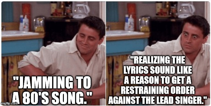 Joey from Friends | "JAMMING TO A 80'S SONG." "REALIZING THE LYRICS SOUND LIKE A REASON TO GET A RESTRAINING ORDER AGAINST THE LEAD SINGER." | image tagged in joey from friends | made w/ Imgflip meme maker